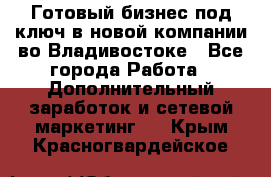 Готовый бизнес под ключ в новой компании во Владивостоке - Все города Работа » Дополнительный заработок и сетевой маркетинг   . Крым,Красногвардейское